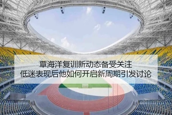 覃海洋复训新动态备受关注 低迷表现后他如何开启新周期引发讨论